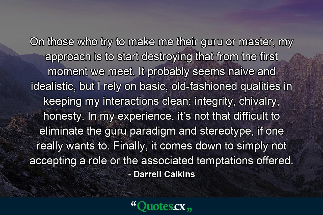 On those who try to make me their guru or master, my approach is to start destroying that from the first moment we meet. It probably seems naive and idealistic, but I rely on basic, old-fashioned qualities in keeping my interactions clean: integrity, chivalry, honesty. In my experience, it’s not that difficult to eliminate the guru paradigm and stereotype, if one really wants to. Finally, it comes down to simply not accepting a role or the associated temptations offered. - Quote by Darrell Calkins