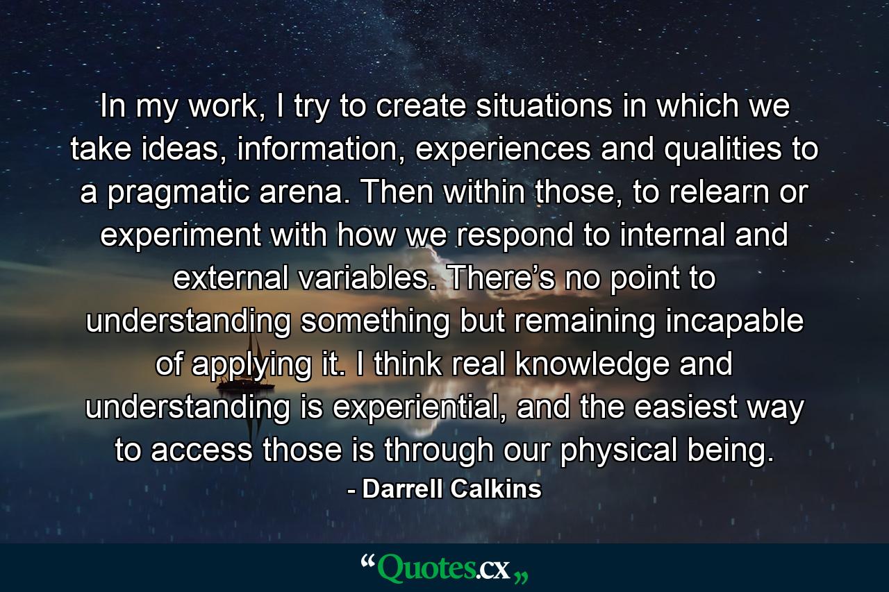 In my work, I try to create situations in which we take ideas, information, experiences and qualities to a pragmatic arena. Then within those, to relearn or experiment with how we respond to internal and external variables. There’s no point to understanding something but remaining incapable of applying it. I think real knowledge and understanding is experiential, and the easiest way to access those is through our physical being. - Quote by Darrell Calkins