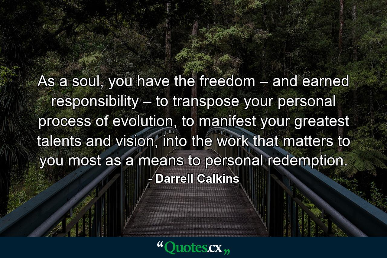 As a soul, you have the freedom – and earned responsibility – to transpose your personal process of evolution, to manifest your greatest talents and vision, into the work that matters to you most as a means to personal redemption. - Quote by Darrell Calkins