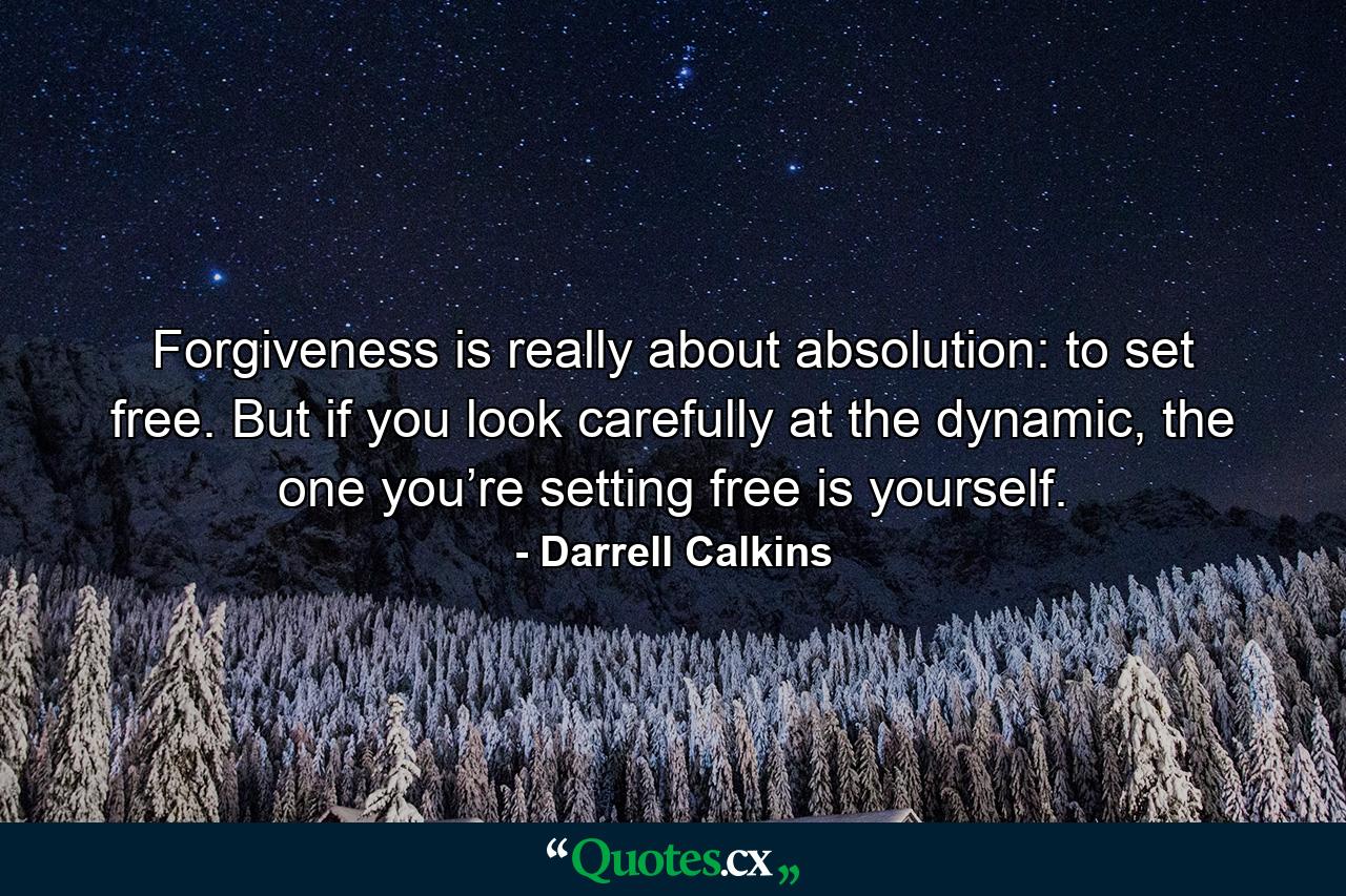 Forgiveness is really about absolution: to set free. But if you look carefully at the dynamic, the one you’re setting free is yourself. - Quote by Darrell Calkins