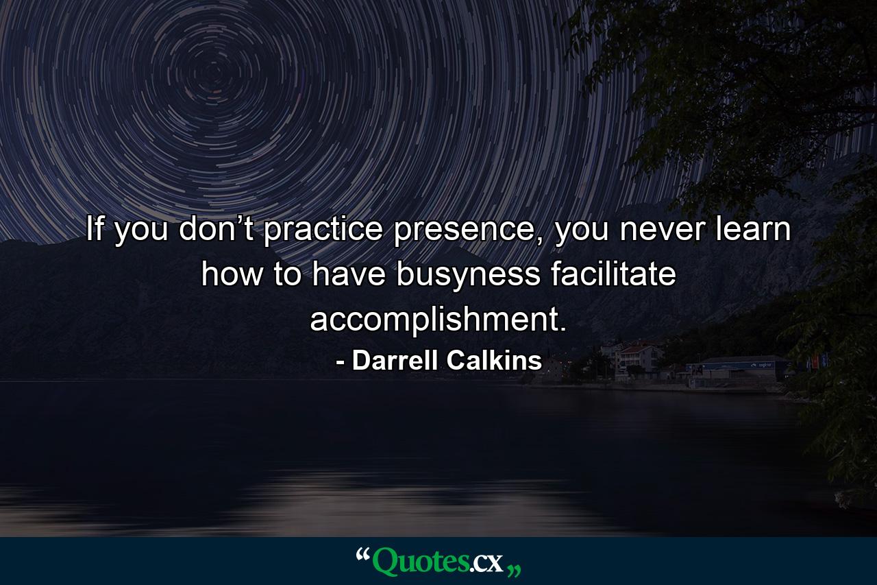 If you don’t practice presence, you never learn how to have busyness facilitate accomplishment. - Quote by Darrell Calkins