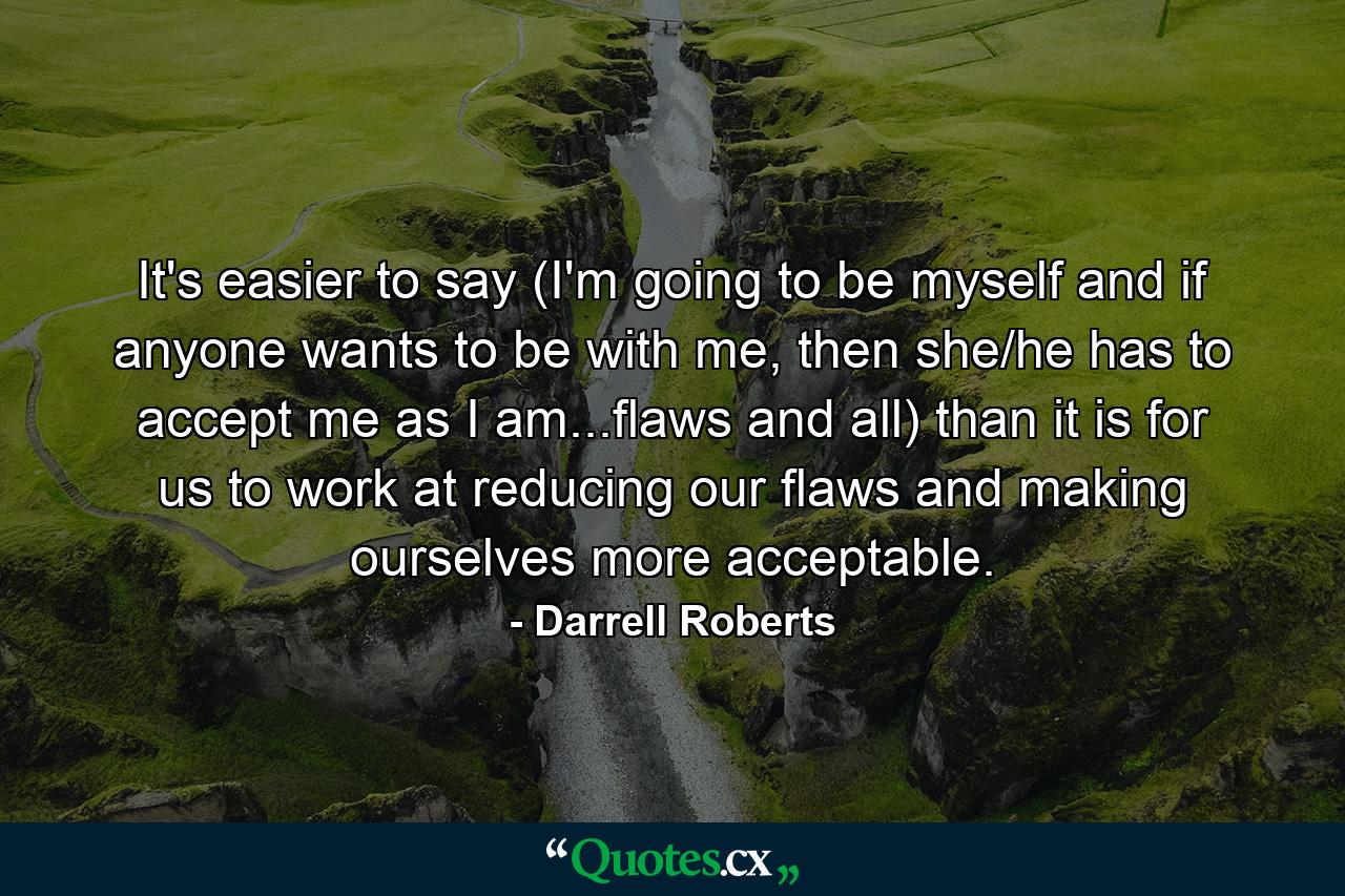 It's easier to say (I'm going to be myself and if anyone wants to be with me, then she/he has to accept me as I am...flaws and all) than it is for us to work at reducing our flaws and making ourselves more acceptable. - Quote by Darrell Roberts