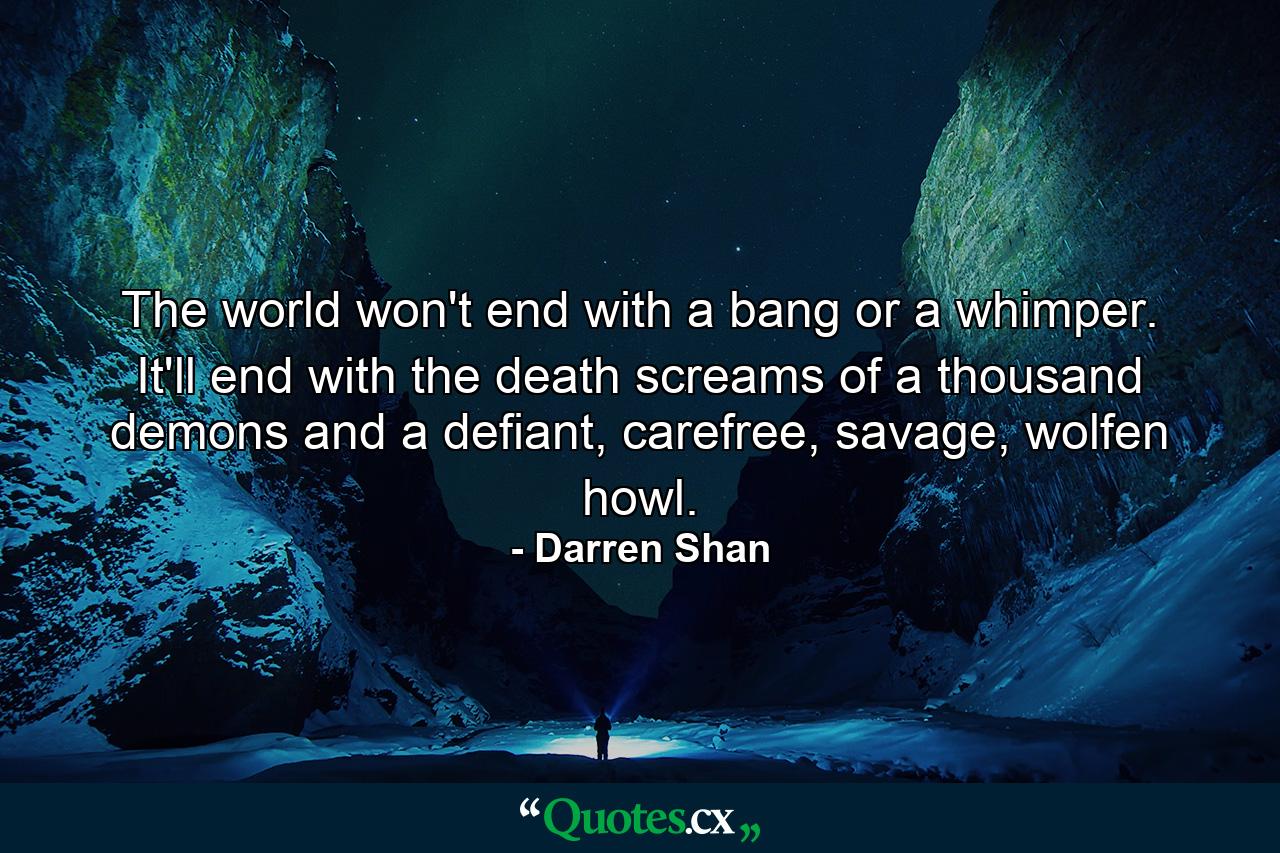 The world won't end with a bang or a whimper. It'll end with the death screams of a thousand demons and a defiant, carefree, savage, wolfen howl. - Quote by Darren Shan