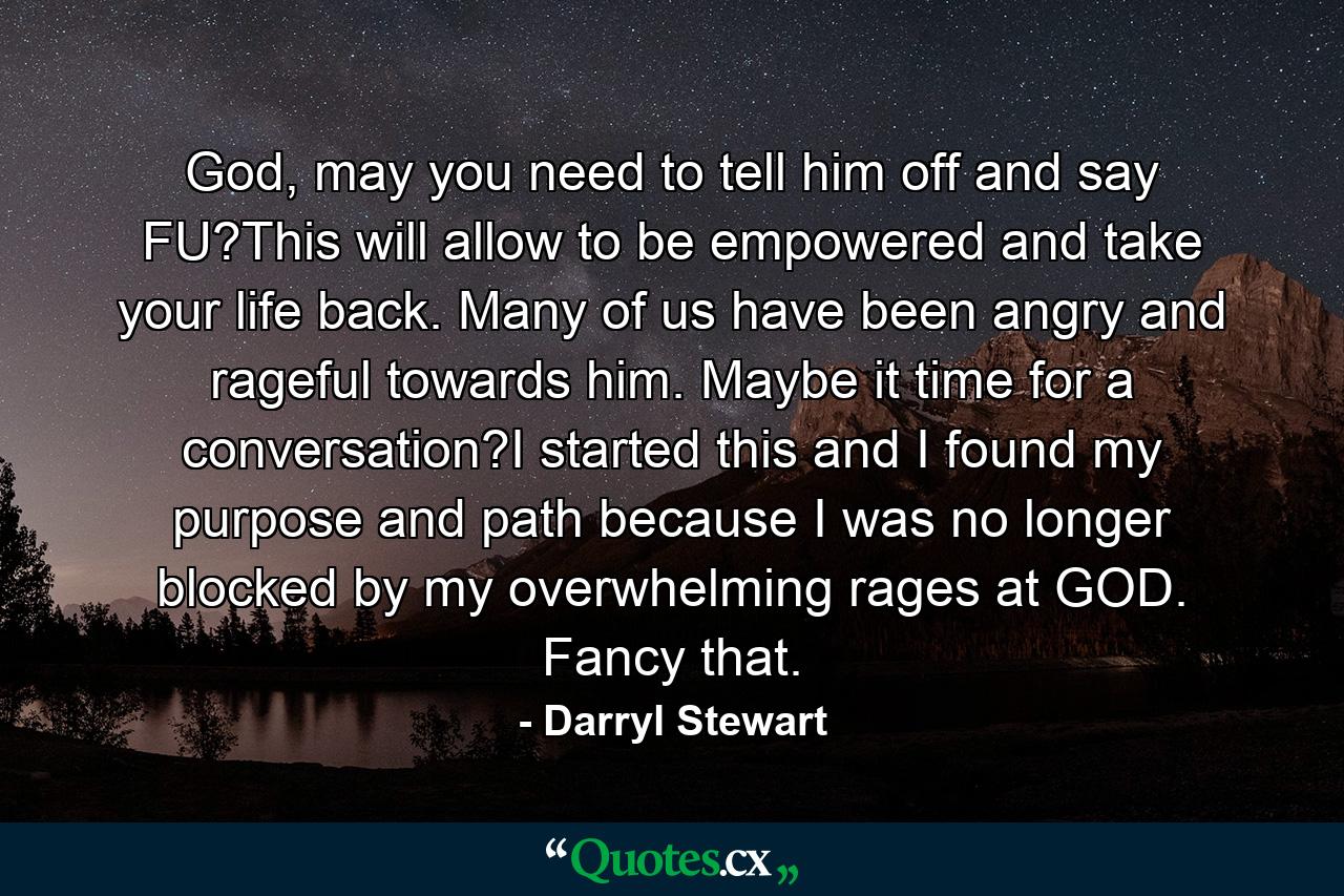 God, may you need to tell him off and say FU?This will allow to be empowered and take your life back. Many of us have been angry and rageful towards him. Maybe it time for a conversation?I started this and I found my purpose and path because I was no longer blocked by my overwhelming rages at GOD. Fancy that. - Quote by Darryl Stewart