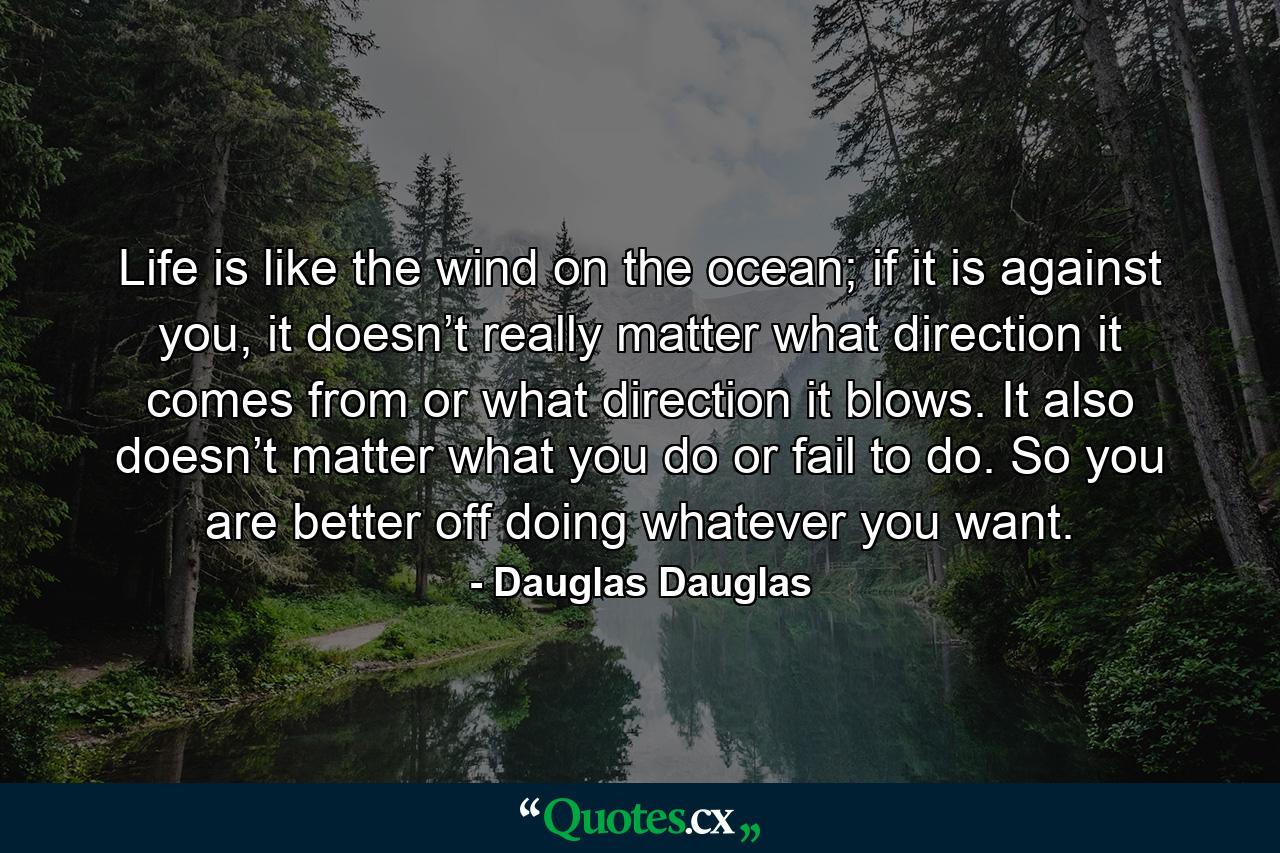 Life is like the wind on the ocean; if it is against you, it doesn’t really matter what direction it comes from or what direction it blows. It also doesn’t matter what you do or fail to do. So you are better off doing whatever you want. - Quote by Dauglas Dauglas