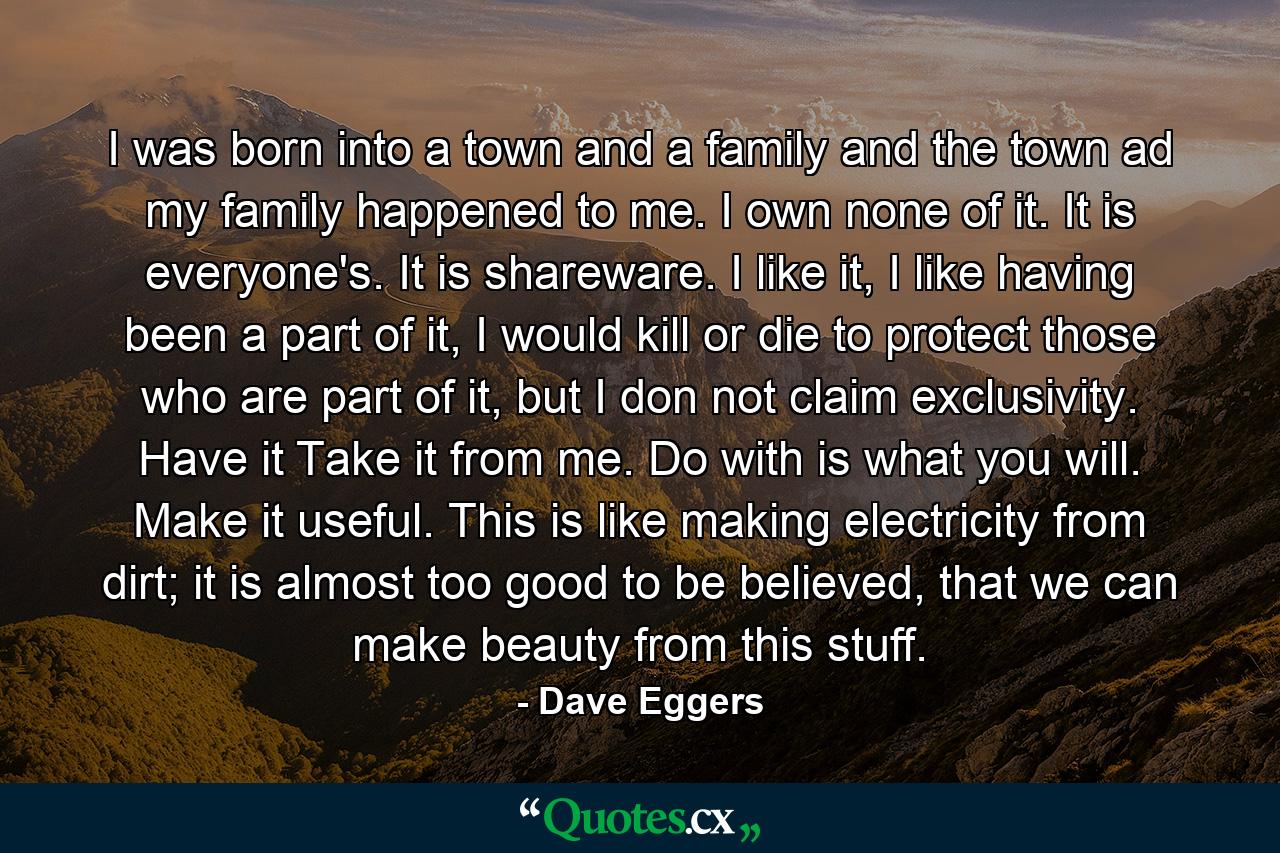 I was born into a town and a family and the town ad my family happened to me. I own none of it. It is everyone's. It is shareware. I like it, I like having been a part of it, I would kill or die to protect those who are part of it, but I don not claim exclusivity. Have it Take it from me. Do with is what you will. Make it useful. This is like making electricity from dirt; it is almost too good to be believed, that we can make beauty from this stuff. - Quote by Dave Eggers