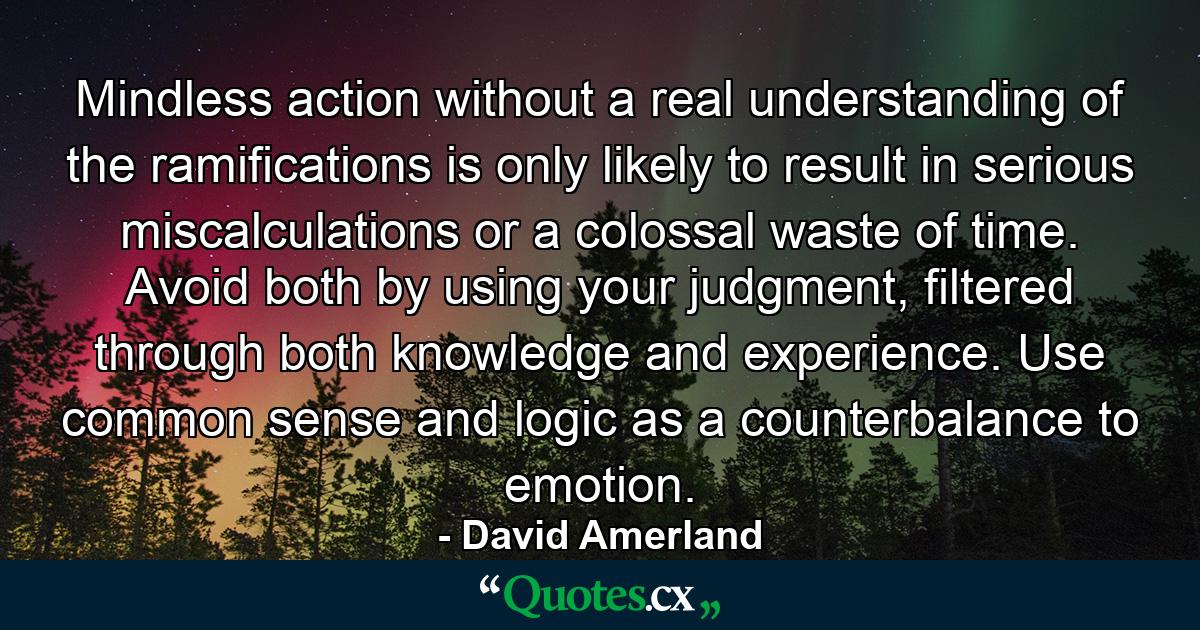 Mindless action without a real understanding of the ramifications is only likely to result in serious miscalculations or a colossal waste of time. Avoid both by using your judgment, filtered through both knowledge and experience. Use common sense and logic as a counterbalance to emotion. - Quote by David Amerland