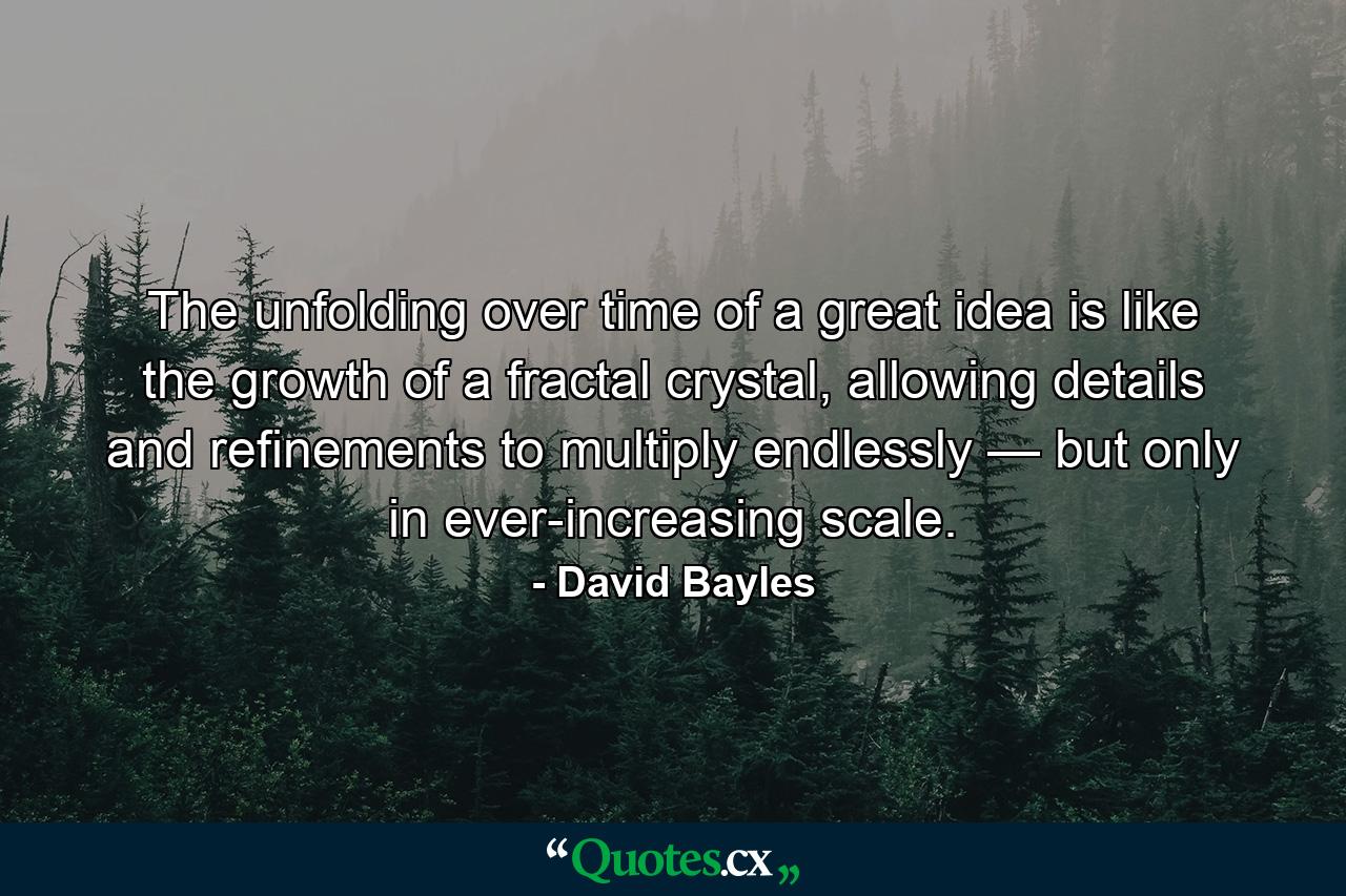 The unfolding over time of a great idea is like the growth of a fractal crystal, allowing details and refinements to multiply endlessly — but only in ever-increasing scale. - Quote by David Bayles