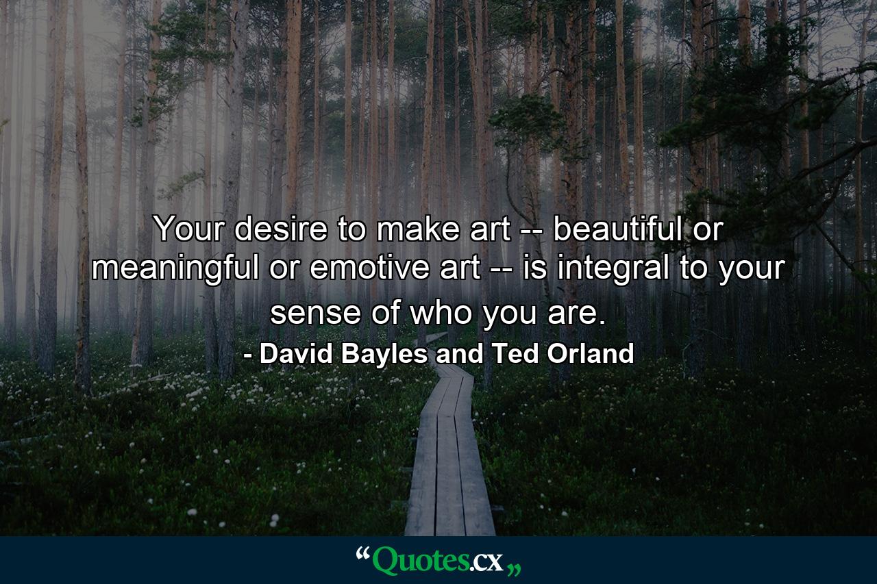 Your desire to make art -- beautiful or meaningful or emotive art -- is integral to your sense of who you are. - Quote by David Bayles and Ted Orland