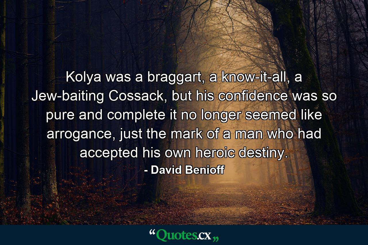 Kolya was a braggart, a know-it-all, a Jew-baiting Cossack, but his confidence was so pure and complete it no longer seemed like arrogance, just the mark of a man who had accepted his own heroic destiny. - Quote by David Benioff