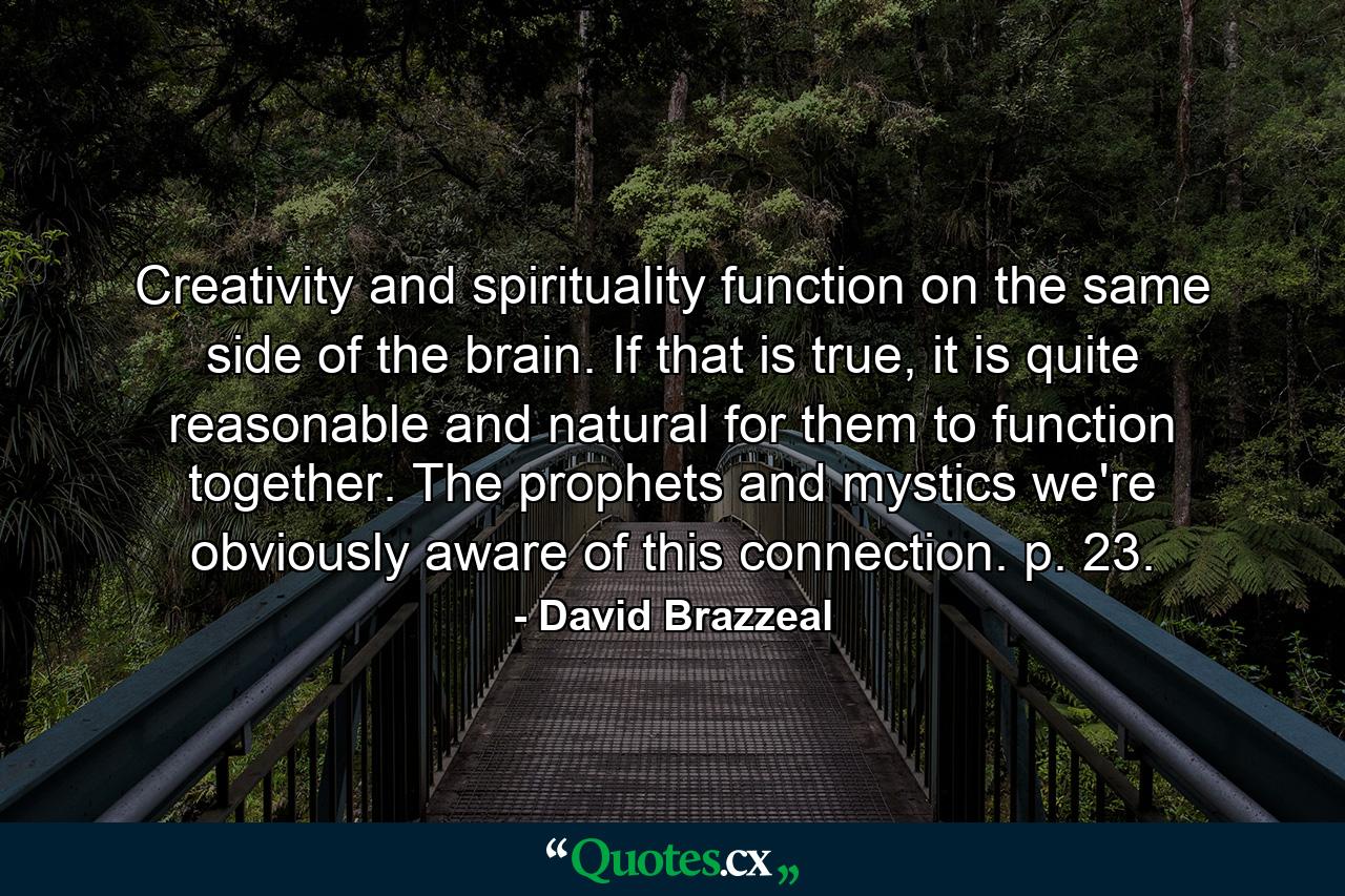 Creativity and spirituality function on the same side of the brain. If that is true, it is quite reasonable and natural for them to function together. The prophets and mystics we're obviously aware of this connection. p. 23. - Quote by David Brazzeal