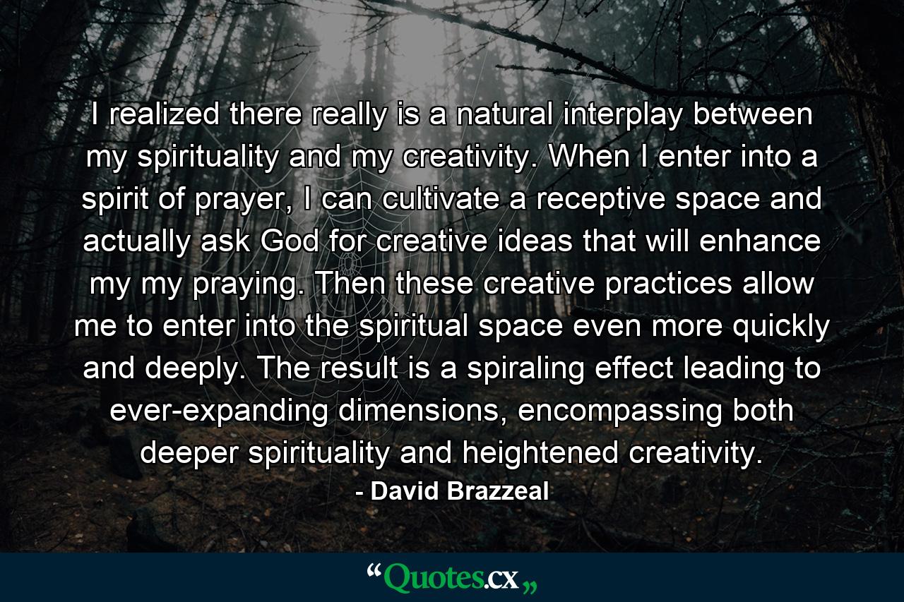 I realized there really is a natural interplay between my spirituality and my creativity. When I enter into a spirit of prayer, I can cultivate a receptive space and actually ask God for creative ideas that will enhance my my praying. Then these creative practices allow me to enter into the spiritual space even more quickly and deeply. The result is a spiraling effect leading to ever-expanding dimensions, encompassing both deeper spirituality and heightened creativity. - Quote by David Brazzeal