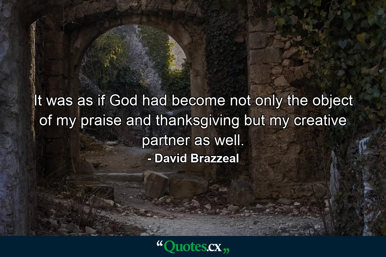 It was as if God had become not only the object of my praise and thanksgiving but my creative partner as well. - Quote by David Brazzeal