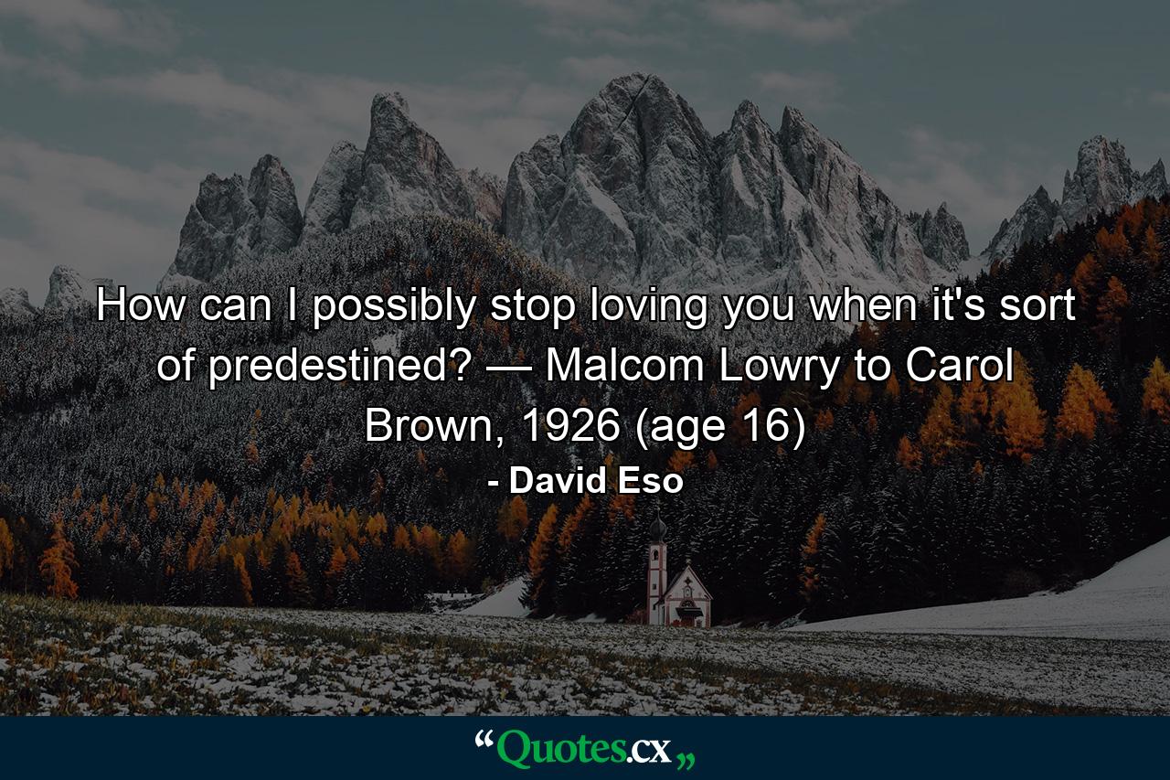 How can I possibly stop loving you when it's sort of predestined? — Malcom Lowry to Carol Brown, 1926 (age 16) - Quote by David Eso