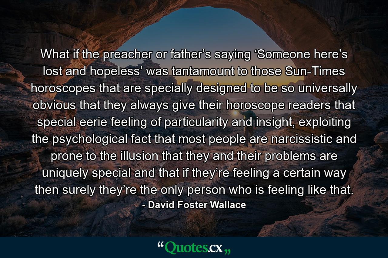 What if the preacher or father’s saying ‘Someone here’s lost and hopeless’ was tantamount to those Sun-Times horoscopes that are specially designed to be so universally obvious that they always give their horoscope readers that special eerie feeling of particularity and insight, exploiting the psychological fact that most people are narcissistic and prone to the illusion that they and their problems are uniquely special and that if they’re feeling a certain way then surely they’re the only person who is feeling like that. - Quote by David Foster Wallace