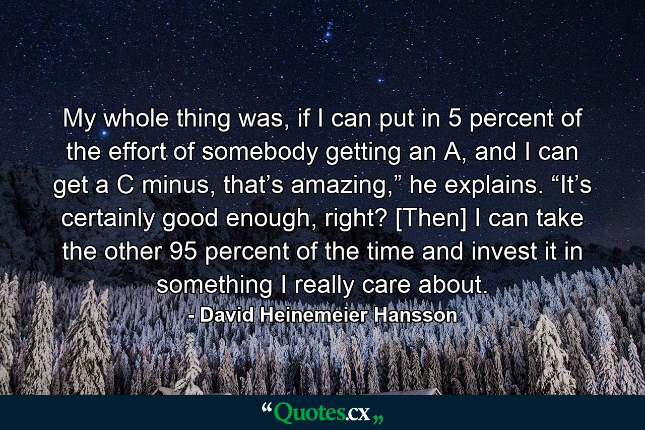 My whole thing was, if I can put in 5 percent of the effort of somebody getting an A, and I can get a C minus, that’s amazing,” he explains. “It’s certainly good enough, right? [Then] I can take the other 95 percent of the time and invest it in something I really care about. - Quote by David Heinemeier Hansson