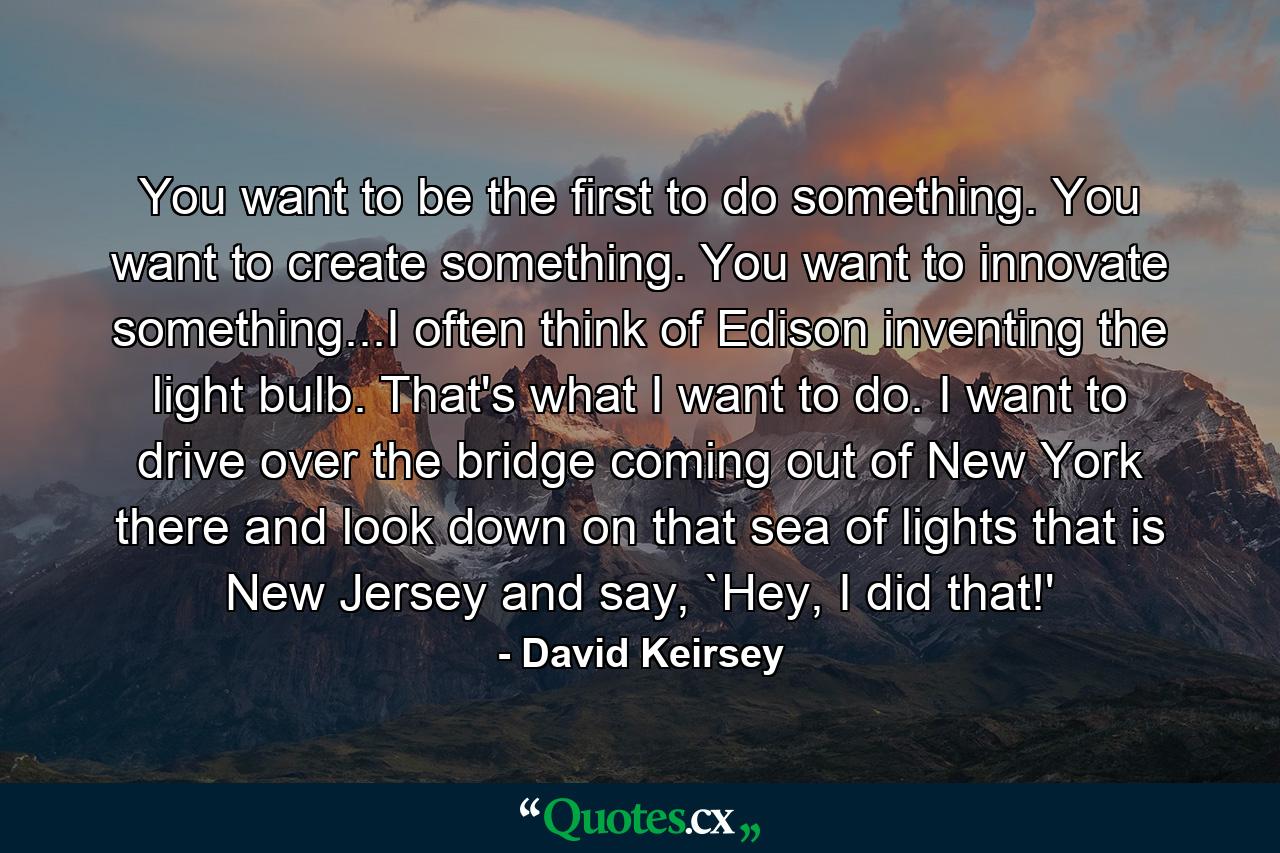 You want to be the first to do something. You want to create something. You want to innovate something...I often think of Edison inventing the light bulb. That's what I want to do. I want to drive over the bridge coming out of New York there and look down on that sea of lights that is New Jersey and say, `Hey, I did that!' - Quote by David Keirsey