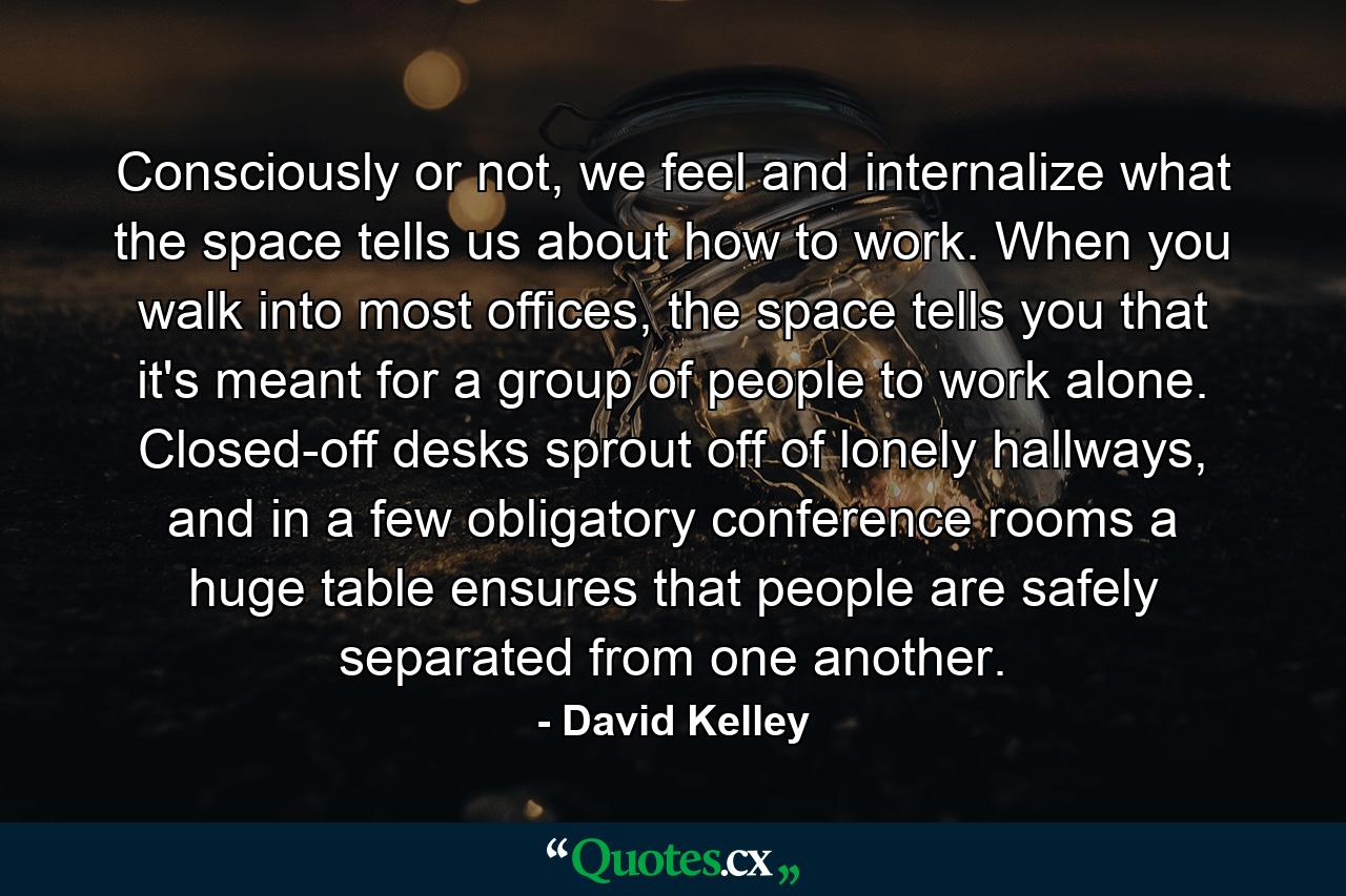 Consciously or not, we feel and internalize what the space tells us about how to work. When you walk into most offices, the space tells you that it's meant for a group of people to work alone. Closed-off desks sprout off of lonely hallways, and in a few obligatory conference rooms a huge table ensures that people are safely separated from one another. - Quote by David Kelley