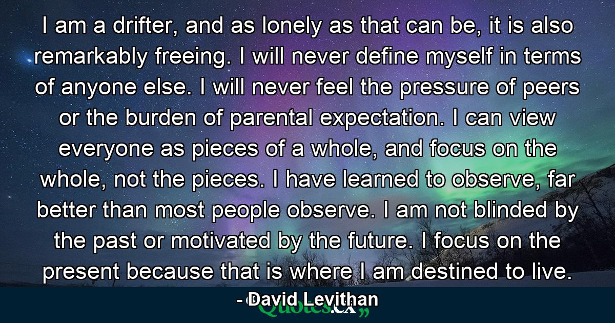 I am a drifter, and as lonely as that can be, it is also remarkably freeing. I will never define myself in terms of anyone else. I will never feel the pressure of peers or the burden of parental expectation. I can view everyone as pieces of a whole, and focus on the whole, not the pieces. I have learned to observe, far better than most people observe. I am not blinded by the past or motivated by the future. I focus on the present because that is where I am destined to live. - Quote by David Levithan