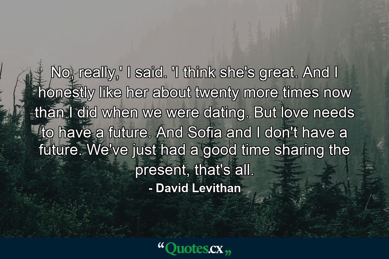 No, really,' I said. 'I think she's great. And I honestly like her about twenty more times now than I did when we were dating. But love needs to have a future. And Sofia and I don't have a future. We've just had a good time sharing the present, that's all. - Quote by David Levithan