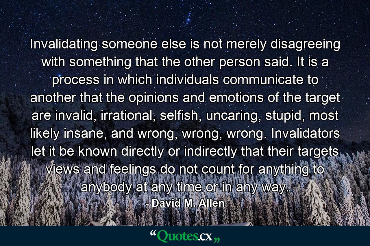 Invalidating someone else is not merely disagreeing with something that the other person said. It is a process in which individuals communicate to another that the opinions and emotions of the target are invalid, irrational, selfish, uncaring, stupid, most likely insane, and wrong, wrong, wrong. Invalidators let it be known directly or indirectly that their targets views and feelings do not count for anything to anybody at any time or in any way. - Quote by David M. Allen