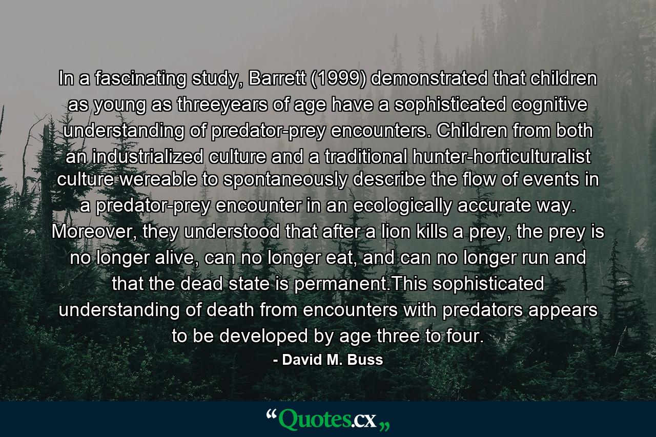 In a fascinating study, Barrett (1999) demonstrated that children as young as threeyears of age have a sophisticated cognitive understanding of predator-prey encounters. Children from both an industrialized culture and a traditional hunter-horticulturalist culture wereable to spontaneously describe the flow of events in a predator-prey encounter in an ecologically accurate way. Moreover, they understood that after a lion kills a prey, the prey is no longer alive, can no longer eat, and can no longer run and that the dead state is permanent.This sophisticated understanding of death from encounters with predators appears to be developed by age three to four. - Quote by David M. Buss