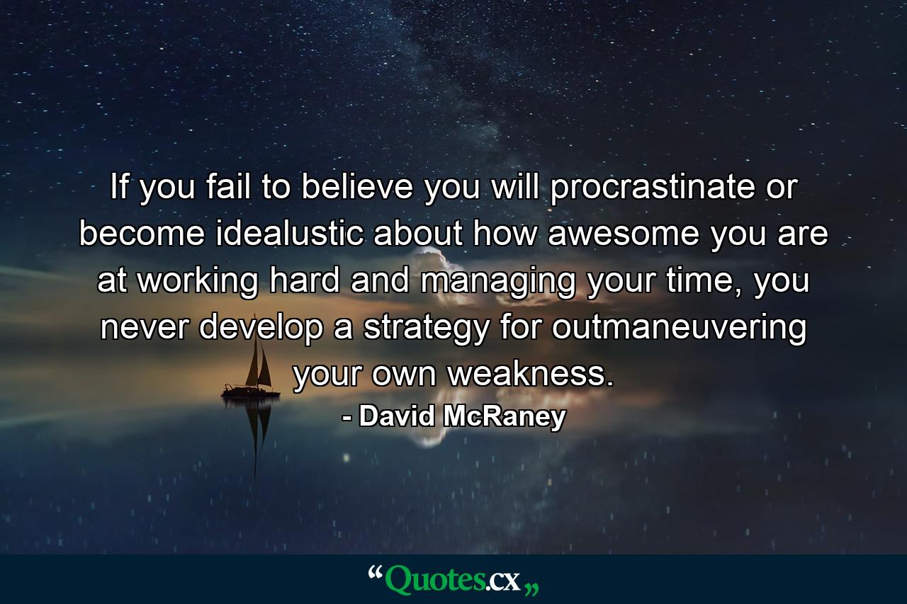 If you fail to believe you will procrastinate or become idealustic about how awesome you are at working hard and managing your time, you never develop a strategy for outmaneuvering your own weakness. - Quote by David McRaney