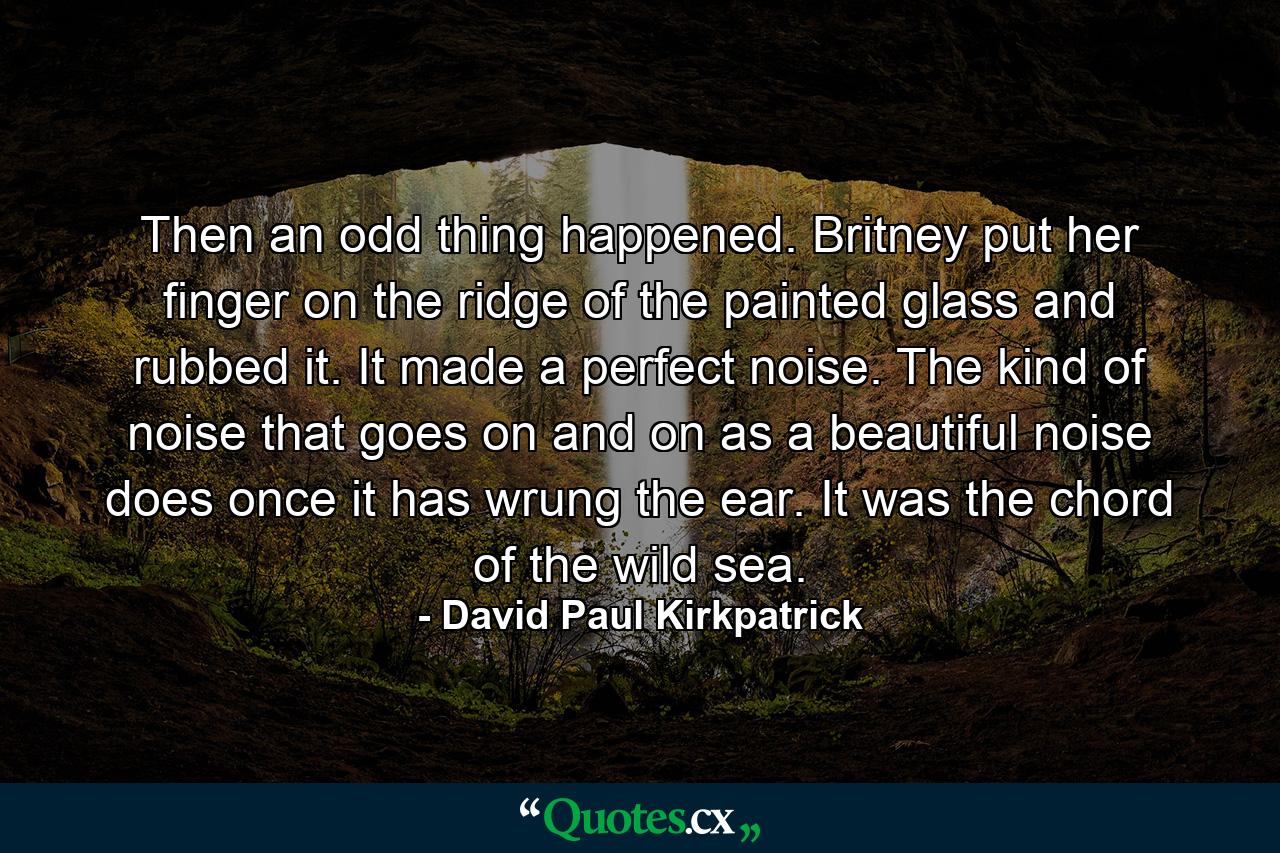 Then an odd thing happened. Britney put her finger on the ridge of the painted glass and rubbed it. It made a perfect noise. The kind of noise that goes on and on as a beautiful noise does once it has wrung the ear. It was the chord of the wild sea. - Quote by David Paul Kirkpatrick