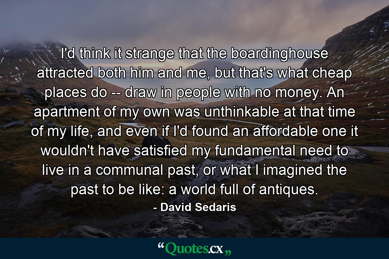 I'd think it strange that the boardinghouse attracted both him and me, but that's what cheap places do -- draw in people with no money. An apartment of my own was unthinkable at that time of my life, and even if I'd found an affordable one it wouldn't have satisfied my fundamental need to live in a communal past, or what I imagined the past to be like: a world full of antiques. - Quote by David Sedaris