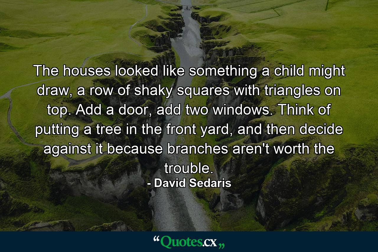 The houses looked like something a child might draw, a row of shaky squares with triangles on top. Add a door, add two windows. Think of putting a tree in the front yard, and then decide against it because branches aren't worth the trouble. - Quote by David Sedaris