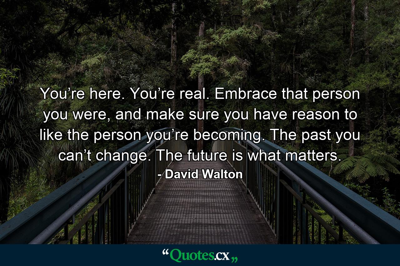 You’re here. You’re real. Embrace that person you were, and make sure you have reason to like the person you’re becoming. The past you can’t change. The future is what matters. - Quote by David Walton