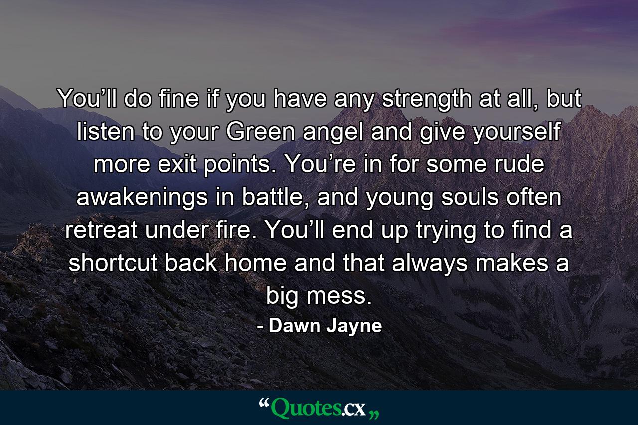 You’ll do fine if you have any strength at all, but listen to your Green angel and give yourself more exit points. You’re in for some rude awakenings in battle, and young souls often retreat under fire. You’ll end up trying to find a shortcut back home and that always makes a big mess. - Quote by Dawn Jayne