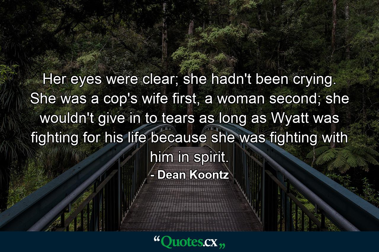 Her eyes were clear; she hadn't been crying. She was a cop's wife first, a woman second; she wouldn't give in to tears as long as Wyatt was fighting for his life because she was fighting with him in spirit. - Quote by Dean Koontz