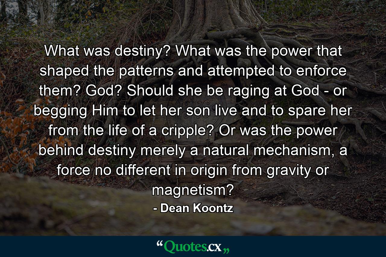 What was destiny? What was the power that shaped the patterns and attempted to enforce them? God? Should she be raging at God - or begging Him to let her son live and to spare her from the life of a cripple? Or was the power behind destiny merely a natural mechanism, a force no different in origin from gravity or magnetism? - Quote by Dean Koontz