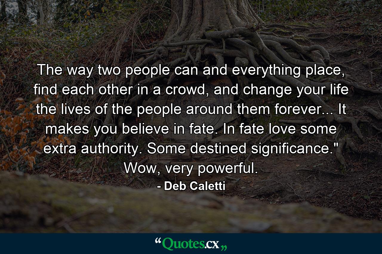 The way two people can and everything place, find each other in a crowd, and change your life the lives of the people around them forever... It makes you believe in fate. In fate love some extra authority. Some destined significance.