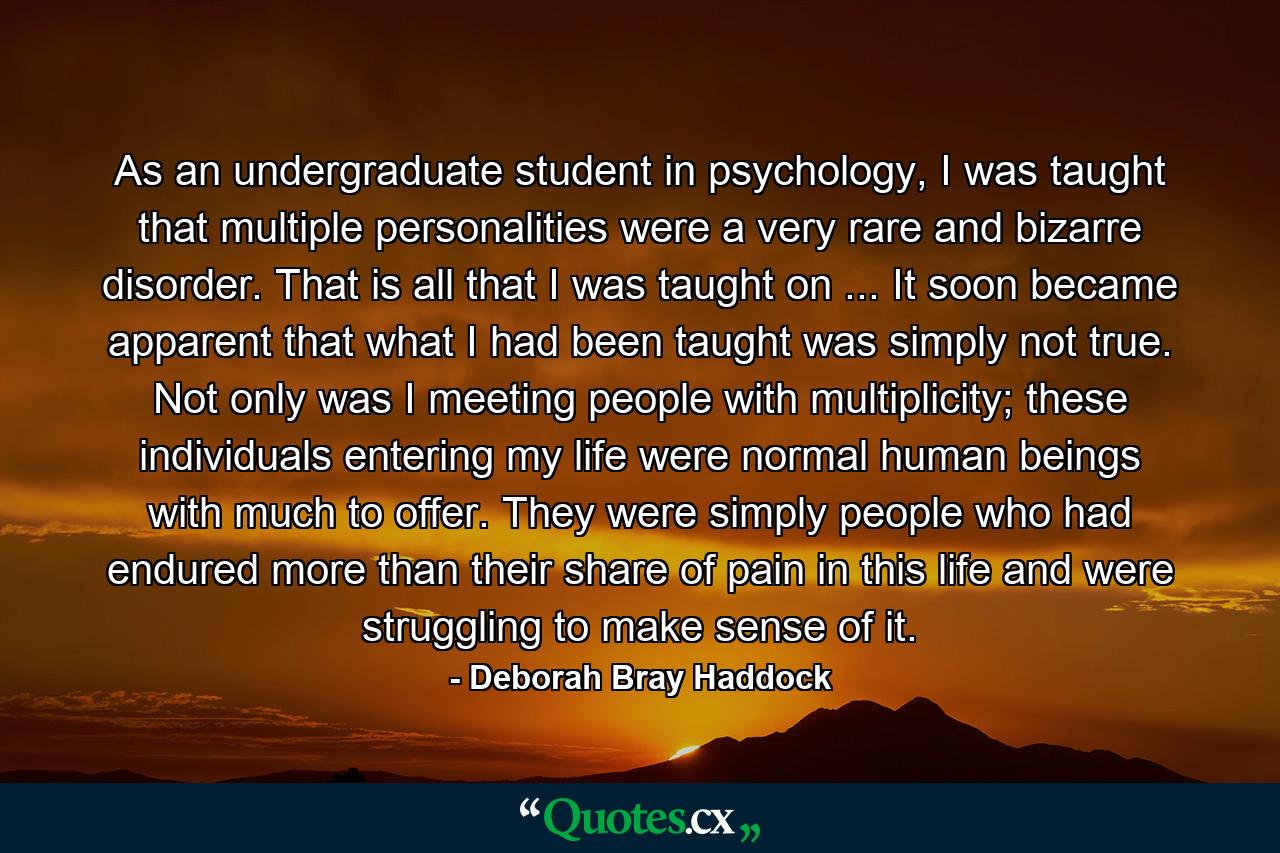 As an undergraduate student in psychology, I was taught that multiple personalities were a very rare and bizarre disorder. That is all that I was taught on ... It soon became apparent that what I had been taught was simply not true. Not only was I meeting people with multiplicity; these individuals entering my life were normal human beings with much to offer. They were simply people who had endured more than their share of pain in this life and were struggling to make sense of it. - Quote by Deborah Bray Haddock