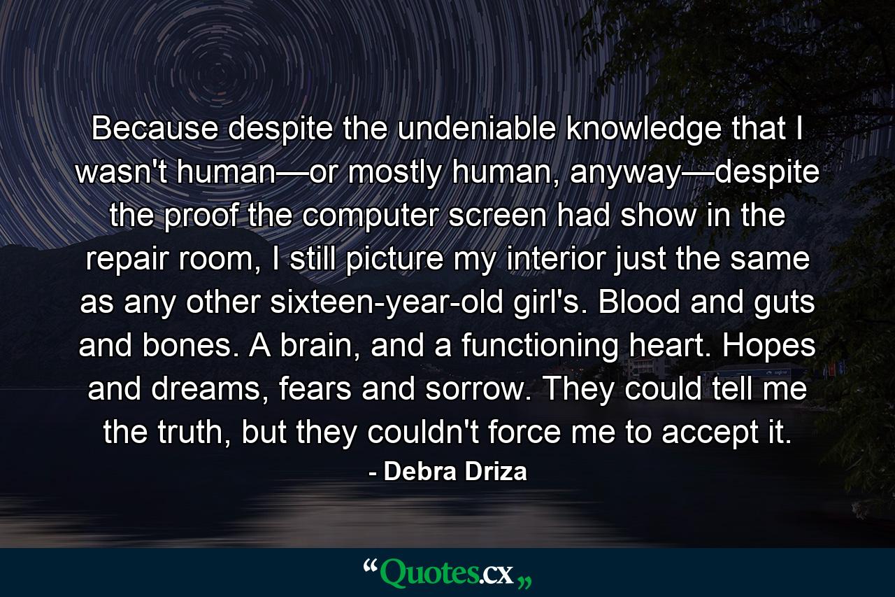 Because despite the undeniable knowledge that I wasn't human—or mostly human, anyway—despite the proof the computer screen had show in the repair room, I still picture my interior just the same as any other sixteen-year-old girl's. Blood and guts and bones. A brain, and a functioning heart. Hopes and dreams, fears and sorrow. They could tell me the truth, but they couldn't force me to accept it. - Quote by Debra Driza