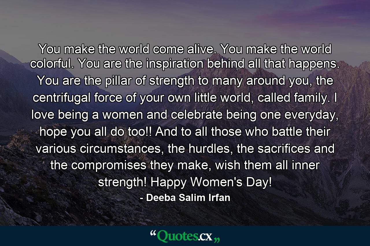 You make the world come alive. You make the world colorful. You are the inspiration behind all that happens. You are the pillar of strength to many around you, the centrifugal force of your own little world, called family. I love being a women and celebrate being one everyday, hope you all do too!! And to all those who battle their various circumstances, the hurdles, the sacrifices and the compromises they make, wish them all inner strength! Happy Women's Day! - Quote by Deeba Salim Irfan