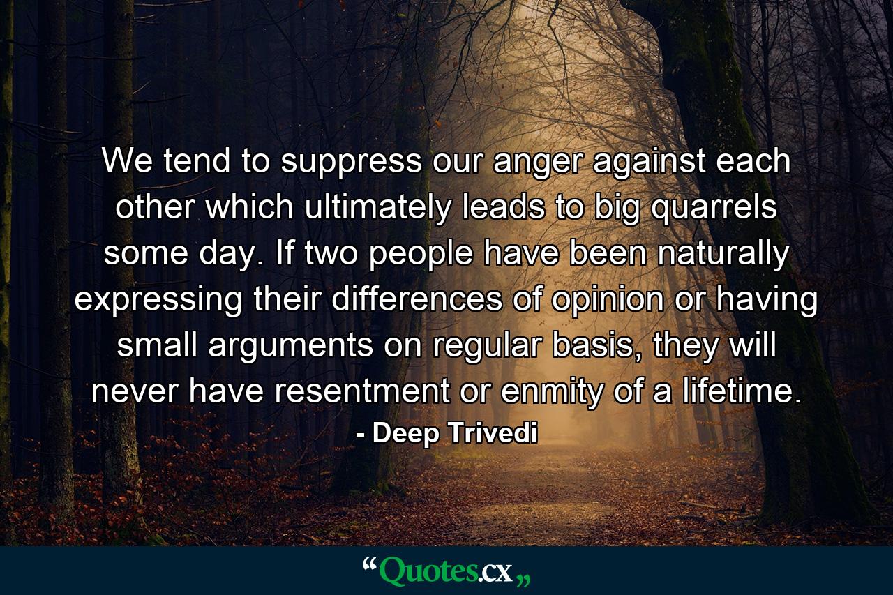 We tend to suppress our anger against each other which ultimately leads to big quarrels some day. If two people have been naturally expressing their differences of opinion or having small arguments on regular basis, they will never have resentment or enmity of a lifetime. - Quote by Deep Trivedi