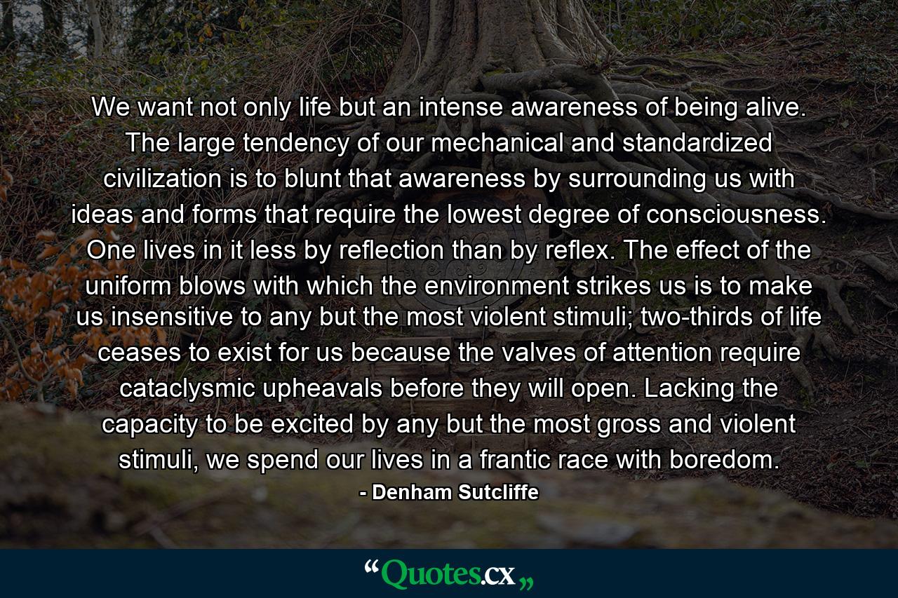 We want not only life but an intense awareness of being alive. The large tendency of our mechanical and standardized civilization is to blunt that awareness by surrounding us with ideas and forms that require the lowest degree of consciousness. One lives in it less by reflection than by reflex. The effect of the uniform blows with which the environment strikes us is to make us insensitive to any but the most violent stimuli; two-thirds of life ceases to exist for us because the valves of attention require cataclysmic upheavals before they will open. Lacking the capacity to be excited by any but the most gross and violent stimuli, we spend our lives in a frantic race with boredom. - Quote by Denham Sutcliffe