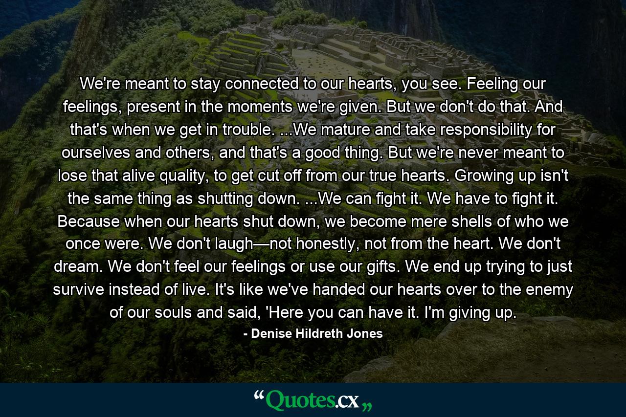 We're meant to stay connected to our hearts, you see. Feeling our feelings, present in the moments we're given. But we don't do that. And that's when we get in trouble. ...We mature and take responsibility for ourselves and others, and that's a good thing. But we're never meant to lose that alive quality, to get cut off from our true hearts. Growing up isn't the same thing as shutting down. ...We can fight it. We have to fight it. Because when our hearts shut down, we become mere shells of who we once were. We don't laugh—not honestly, not from the heart. We don't dream. We don't feel our feelings or use our gifts. We end up trying to just survive instead of live. It's like we've handed our hearts over to the enemy of our souls and said, 'Here you can have it. I'm giving up. - Quote by Denise Hildreth Jones