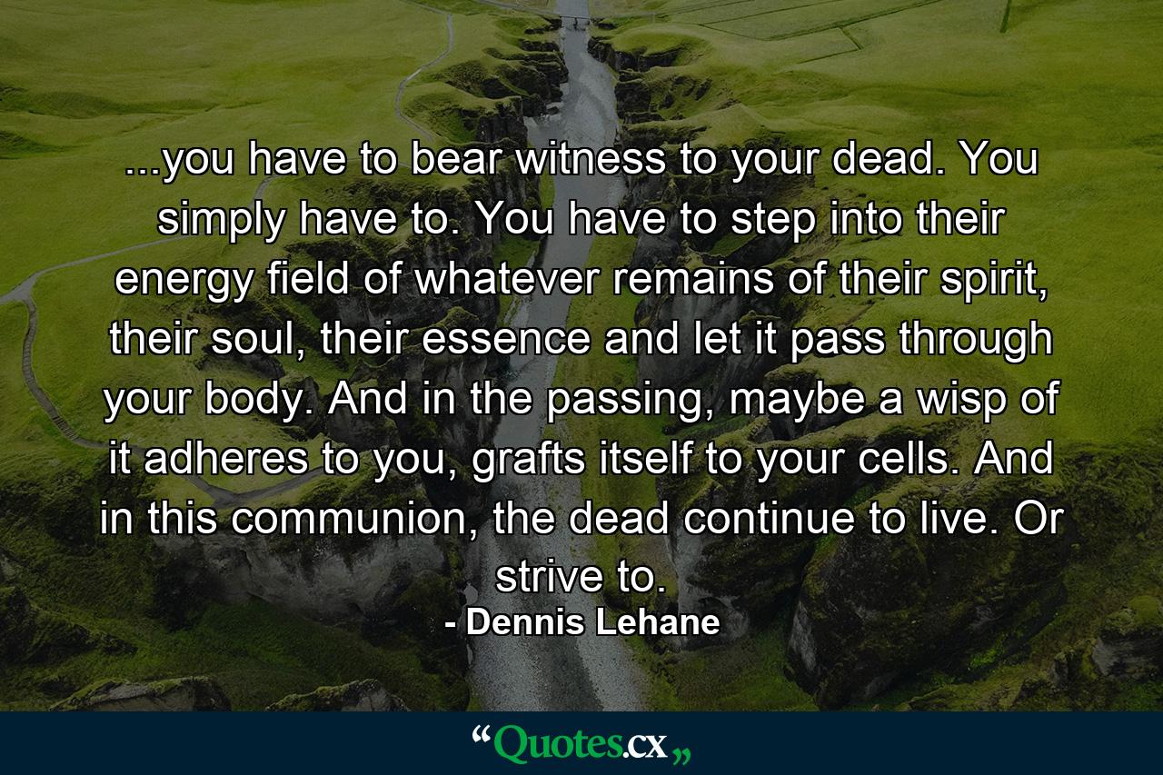 ...you have to bear witness to your dead. You simply have to. You have to step into their energy field of whatever remains of their spirit, their soul, their essence and let it pass through your body. And in the passing, maybe a wisp of it adheres to you, grafts itself to your cells. And in this communion, the dead continue to live. Or strive to. - Quote by Dennis Lehane