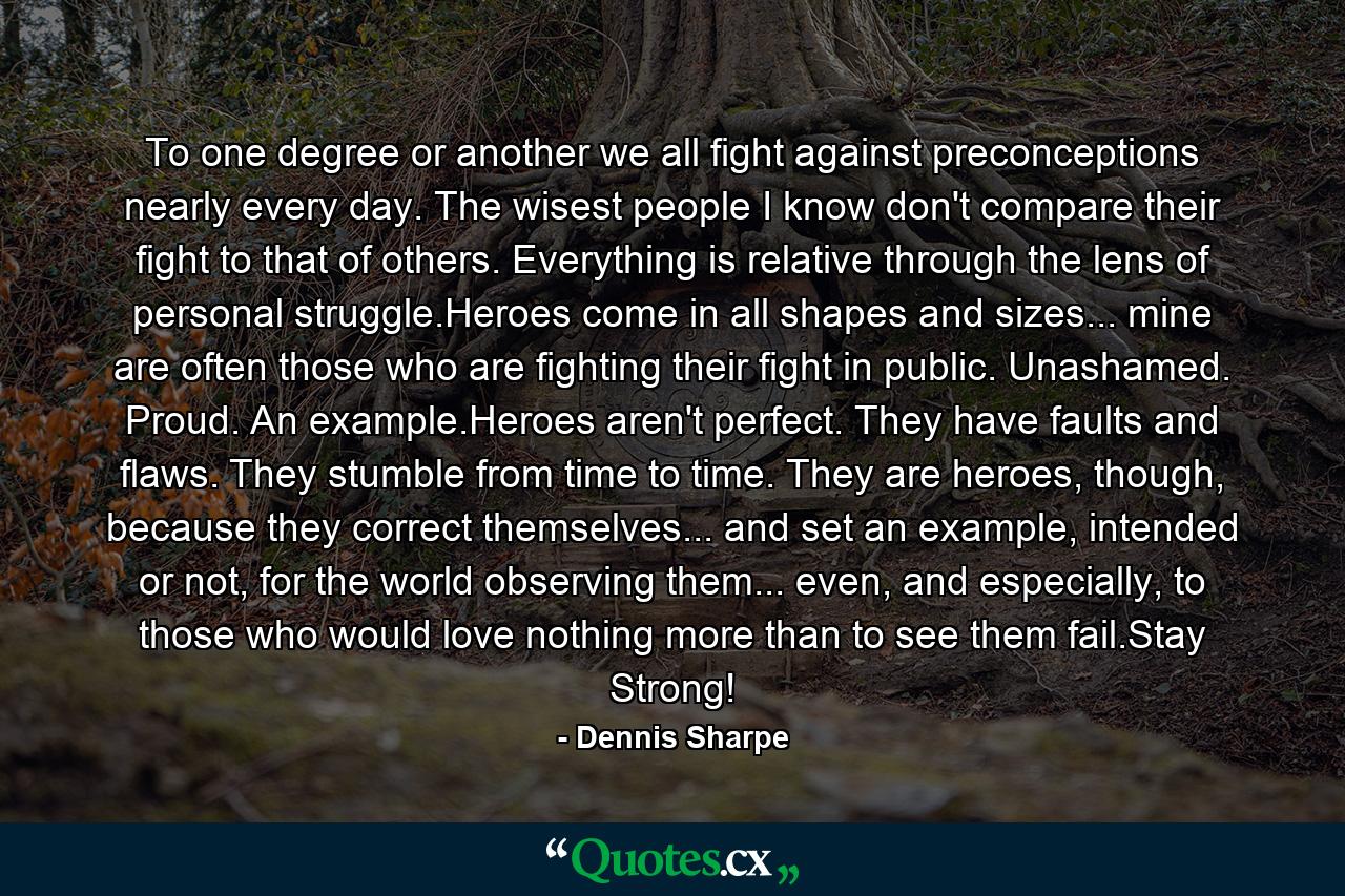 To one degree or another we all fight against preconceptions nearly every day. The wisest people I know don't compare their fight to that of others. Everything is relative through the lens of personal struggle.Heroes come in all shapes and sizes... mine are often those who are fighting their fight in public. Unashamed. Proud. An example.Heroes aren't perfect. They have faults and flaws. They stumble from time to time. They are heroes, though, because they correct themselves... and set an example, intended or not, for the world observing them... even, and especially, to those who would love nothing more than to see them fail.Stay Strong! - Quote by Dennis Sharpe