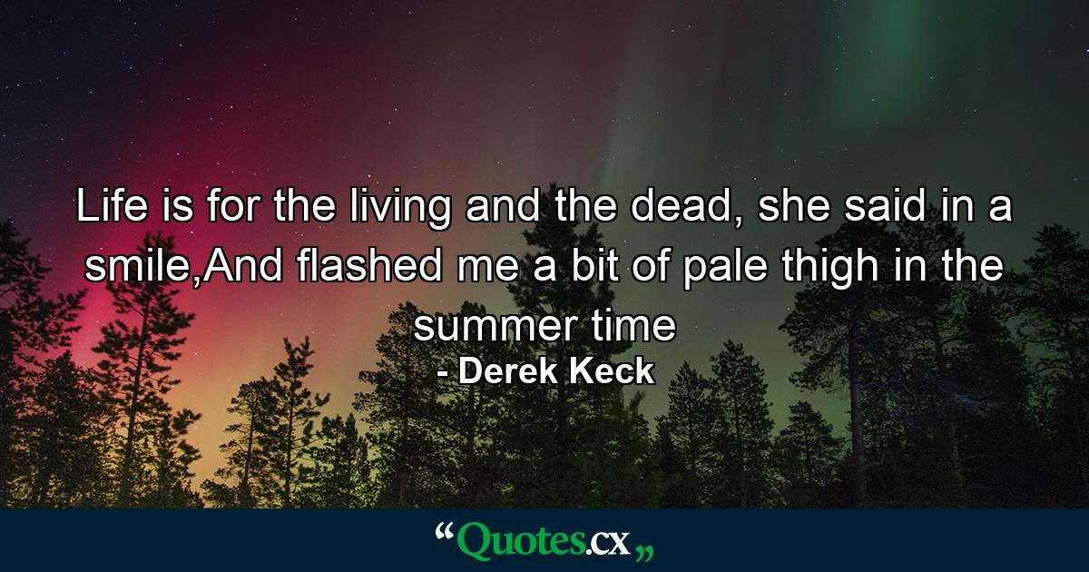 Life is for the living and the dead, she said in a smile,And flashed me a bit of pale thigh in the summer time - Quote by Derek Keck