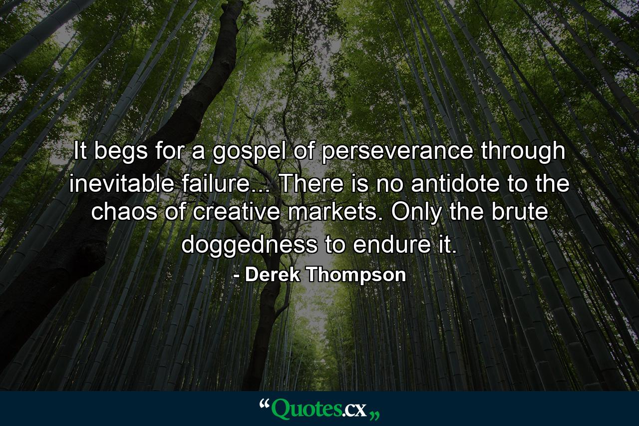 It begs for a gospel of perseverance through inevitable failure... There is no antidote to the chaos of creative markets. Only the brute doggedness to endure it. - Quote by Derek Thompson