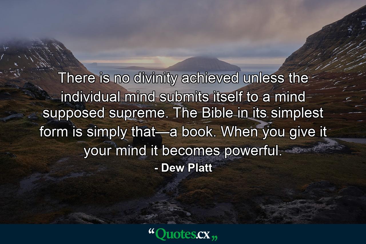 There is no divinity achieved unless the individual mind submits itself to a mind supposed supreme. The Bible in its simplest form is simply that—a book. When you give it your mind it becomes powerful. - Quote by Dew Platt