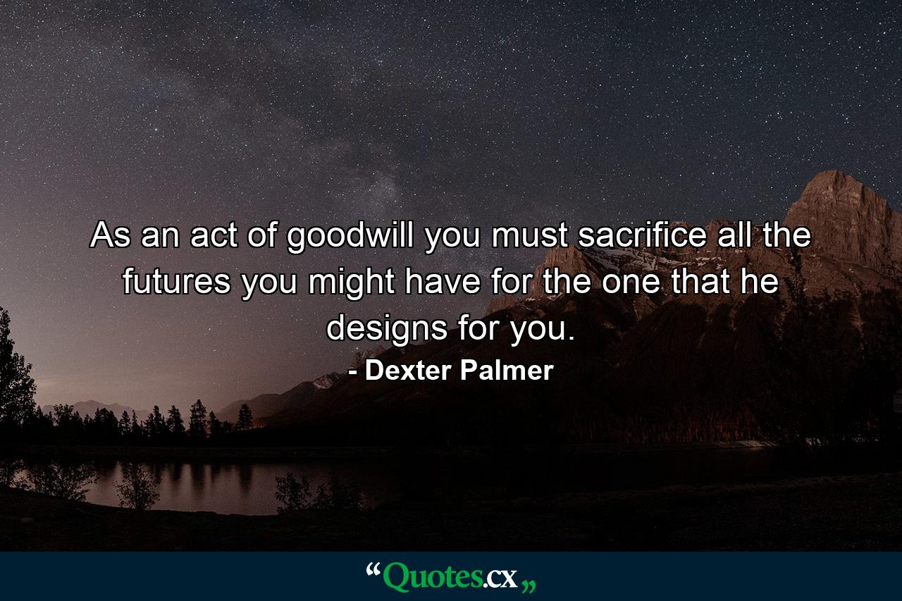 As an act of goodwill you must sacrifice all the futures you might have for the one that he designs for you. - Quote by Dexter Palmer