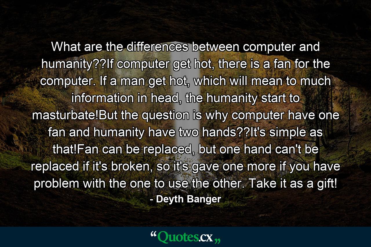 What are the differences between computer and humanity??If computer get hot, there is a fan for the computer. If a man get hot, which will mean to much information in head, the humanity start to masturbate!But the question is why computer have one fan and humanity have two hands??It's simple as that!Fan can be replaced, but one hand can't be replaced if it's broken, so it's gave one more if you have problem with the one to use the other. Take it as a gift! - Quote by Deyth Banger