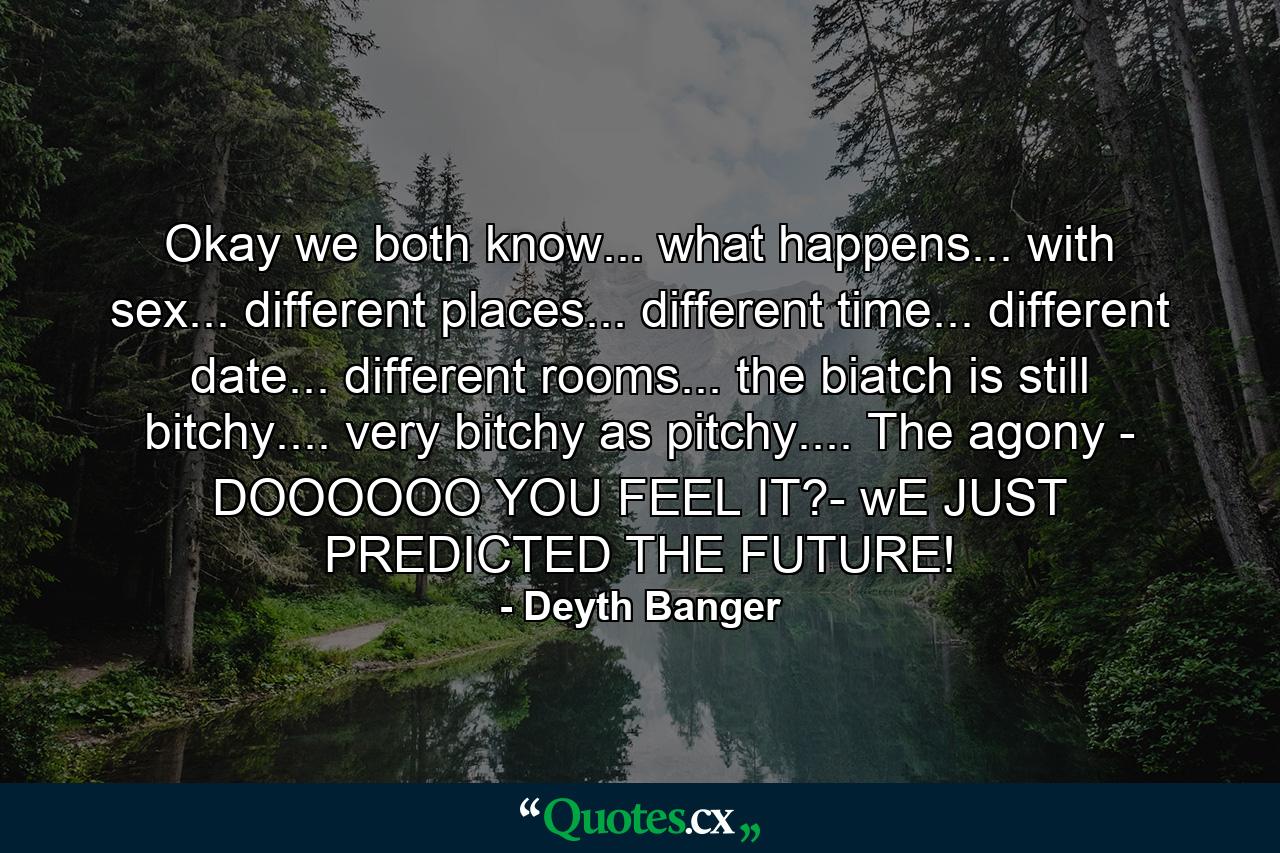 Okay we both know... what happens... with sex... different places... different time... different date... different rooms... the biatch is still bitchy.... very bitchy as pitchy.... The agony - DOOOOOO YOU FEEL IT?- wE JUST PREDICTED THE FUTURE! - Quote by Deyth Banger