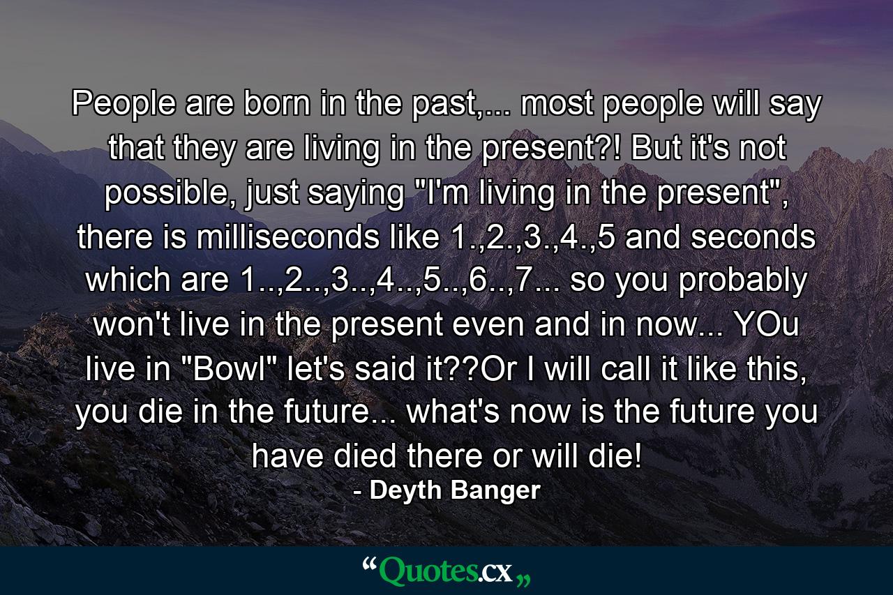 People are born in the past,... most people will say that they are living in the present?! But it's not possible, just saying 